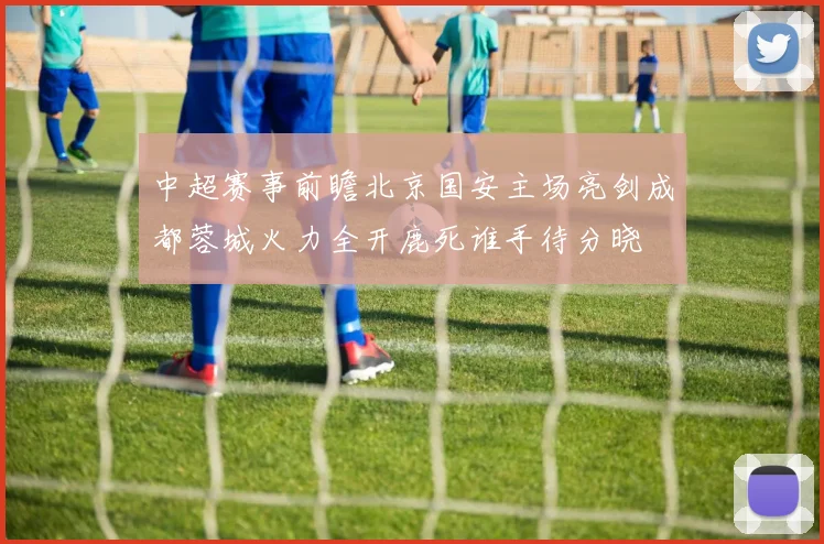 中超赛事前瞻北京国安主场亮剑成都蓉城火力全开鹿死谁手待分晓